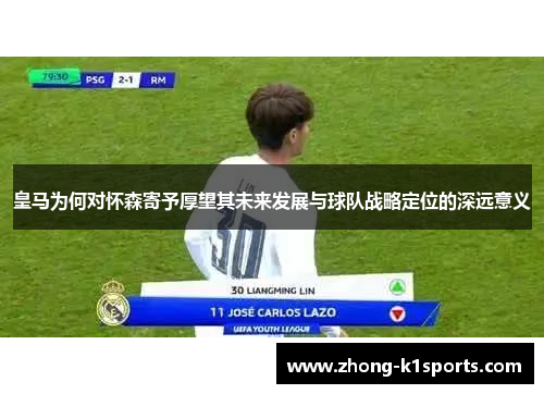皇马为何对怀森寄予厚望其未来发展与球队战略定位的深远意义