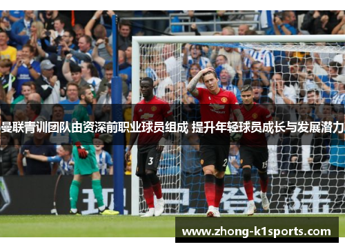 曼联青训团队由资深前职业球员组成 提升年轻球员成长与发展潜力
