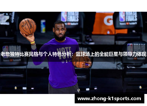 老詹独特比赛风格与个人特色分析:篮球场上的全能巨星与领导力体现 老詹独特比赛风格与个人特色分析:篮球场上的全能巨星与领导力体现