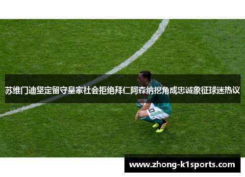 苏维门迪坚定留守皇家社会拒绝拜仁阿森纳挖角成忠诚象征球迷热议