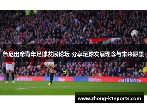 鲁尼出席青年足球发展论坛 分享足球发展理念与未来愿景 鲁尼出席青年足球发展论坛 分享足球发展理念与未来愿景