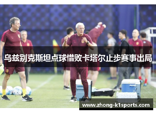 乌兹别克斯坦点球惜败卡塔尔止步赛事出局 乌兹别克斯坦点球惜败卡塔尔止步赛事出局